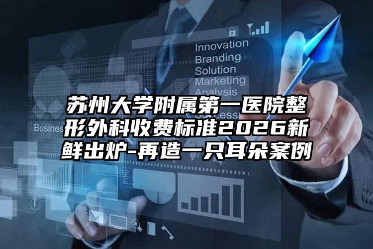 苏州大学附属第一医院整形外科收费标准2026新鲜出炉-再造一只耳朵案例