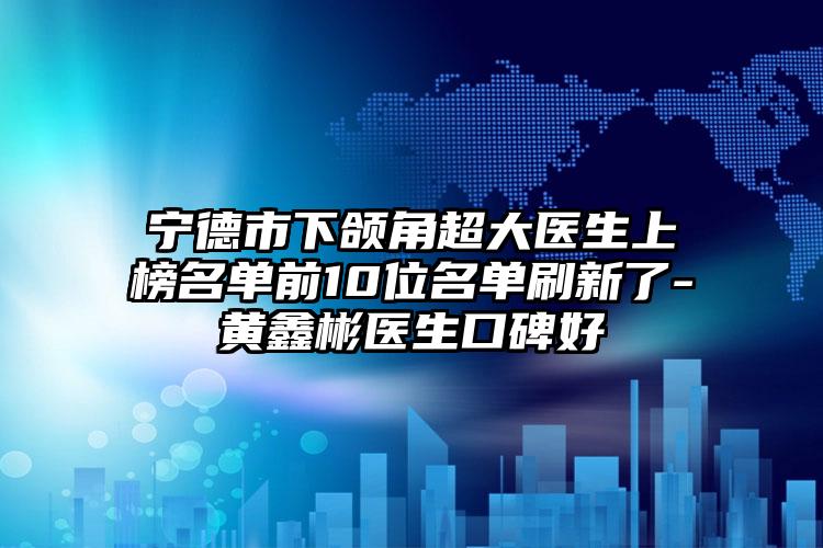 宁德市下颌角超大医生上榜名单前10位名单刷新了-黄鑫彬医生口碑好