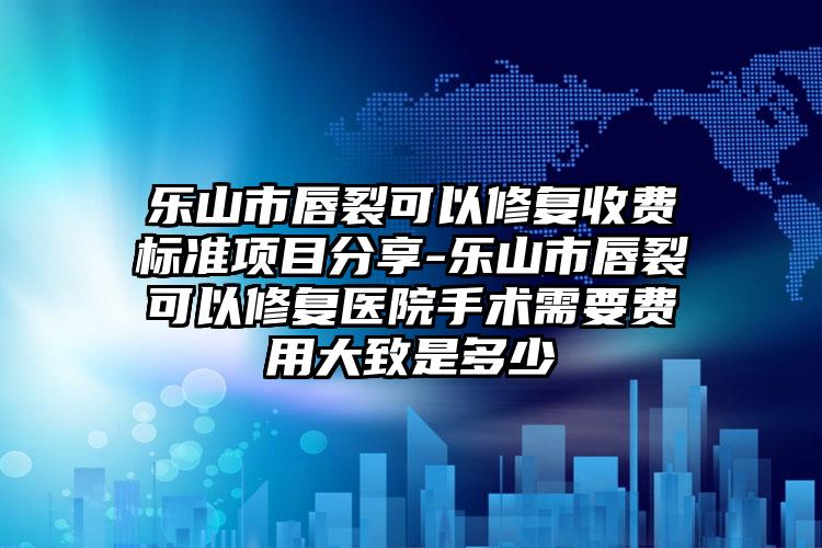 乐山市唇裂可以修复收费标准项目分享-乐山市唇裂可以修复医院手术需要费用大致是多少