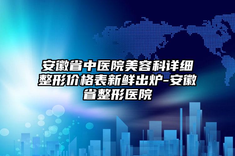 安徽省中医院美容科详细整形价格表新鲜出炉-安徽省整形医院
