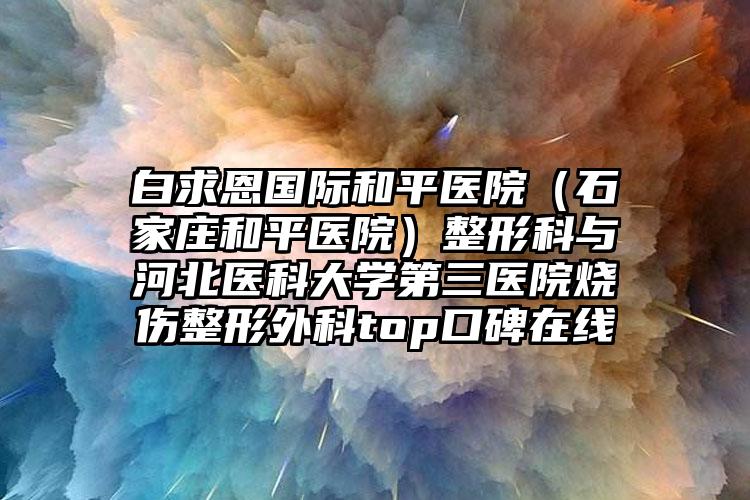 白求恩国际和平医院（石家庄和平医院）整形科与河北医科大学第三医院烧伤整形外科top口碑在线