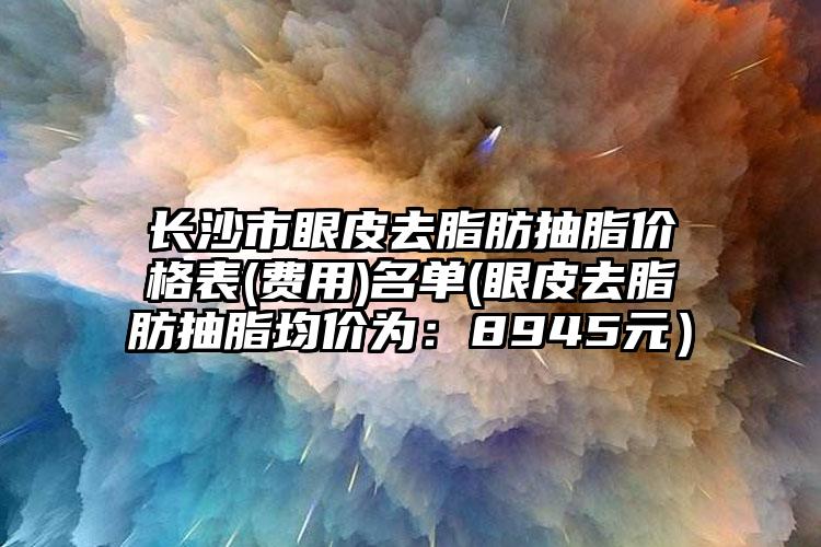 长沙市眼皮去脂肪抽脂价格表(费用)名单(眼皮去脂肪抽脂均价为：8945元）