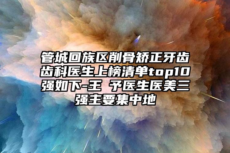 管城回族区削骨矫正牙齿齿科医生上榜清单top10强如下-王咲予医生医美三强主要集中地