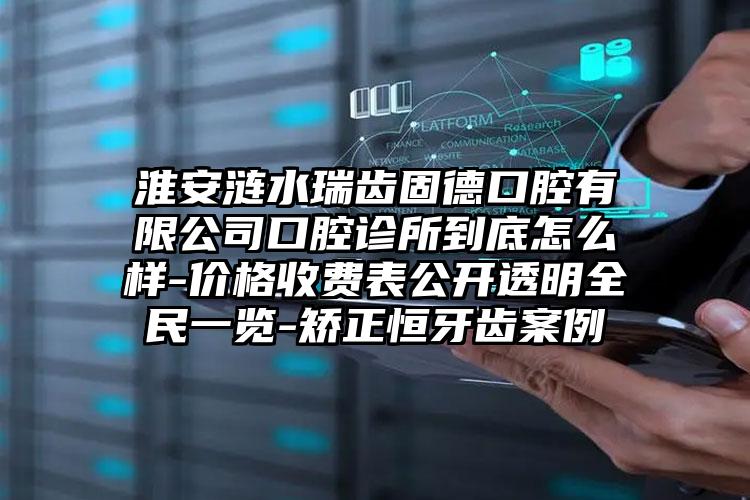 淮安涟水瑞齿固德口腔有限公司口腔诊所到底怎么样-价格收费表公开透明全民一览-矫正恒牙齿案例