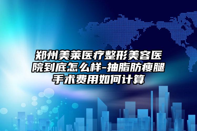 郑州美莱医疗整形美容医院到底怎么样-抽脂肪瘦腿手术费用如何计算