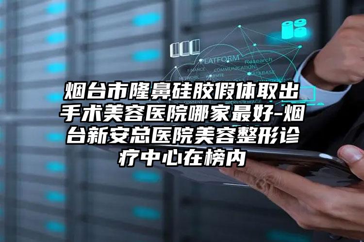 烟台市隆鼻硅胶假体取出手术美容医院哪家最好-烟台新安总医院美容整形诊疗中心在榜内