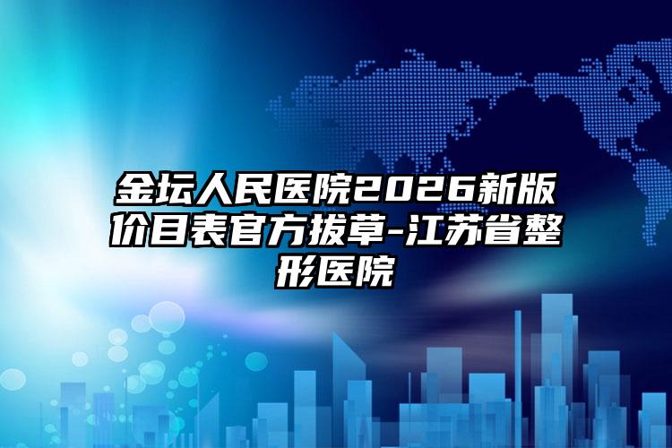 金坛人民医院2026新版价目表官方拔草-江苏省整形医院