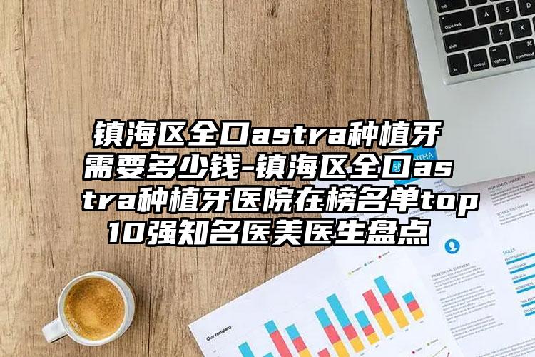 镇海区全口astra种植牙需要多少钱-镇海区全口astra种植牙医院在榜名单top10强知名医美医生盘点