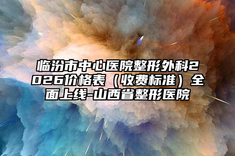 临汾市中心医院整形外科2026价格表（收费标准）全面上线-山西省整形医院