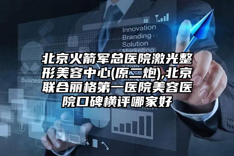 北京火箭军总医院激光整形美容中心(原二炮),北京联合丽格第一医院美容医院口碑横评哪家好