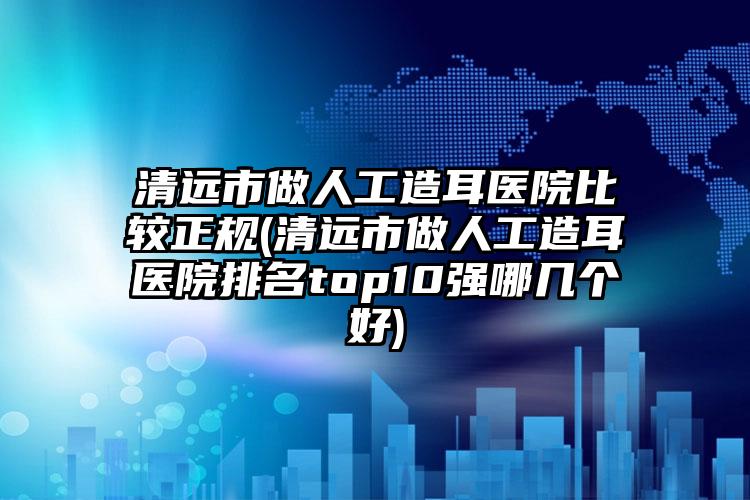 清远市做人工造耳医院比较正规(清远市做人工造耳医院排名top10强哪几个好)