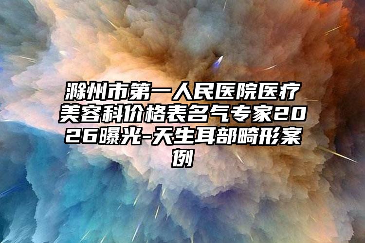滁州市第一人民医院医疗美容科价格表名气专家2026曝光-天生耳部畸形案例