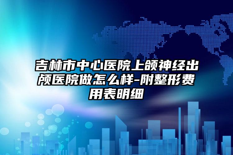 吉林市中心医院上颌神经出颅医院做怎么样-附整形费用表明细