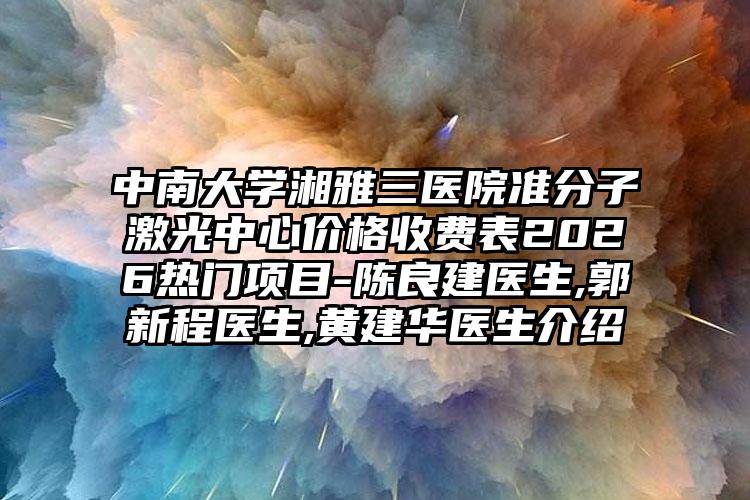 中南大学湘雅三医院准分子激光中心价格收费表2026热门项目-陈良建医生,郭新程医生,黄建华医生介绍