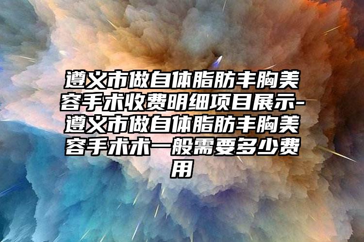 遵义市做自体脂肪丰胸美容手术收费明细项目展示-遵义市做自体脂肪丰胸美容手术术一般需要多少费用