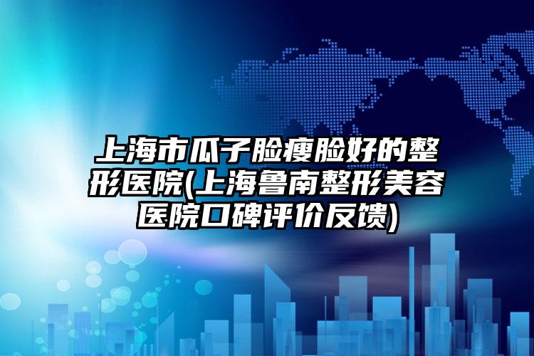 上海市瓜子脸瘦脸好的整形医院(上海鲁南整形美容医院口碑评价反馈)
