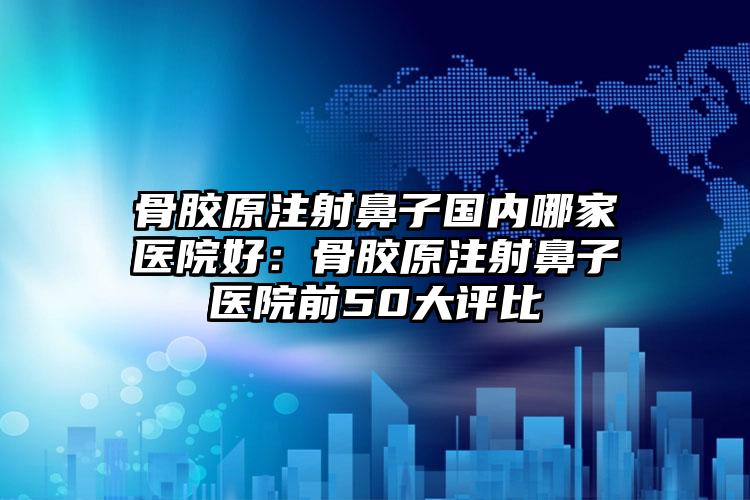 骨胶原注射鼻子国内哪家医院好：骨胶原注射鼻子医院前50大评比