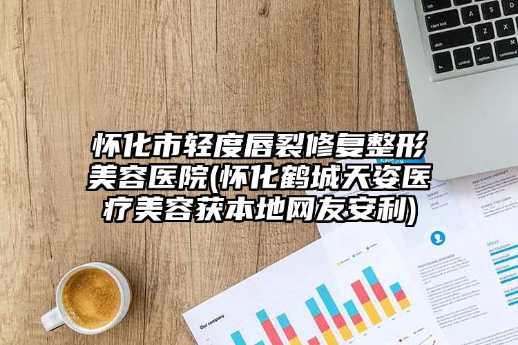 怀化市轻度唇裂修复整形美容医院(怀化鹤城天姿医疗美容获本地网友安利)