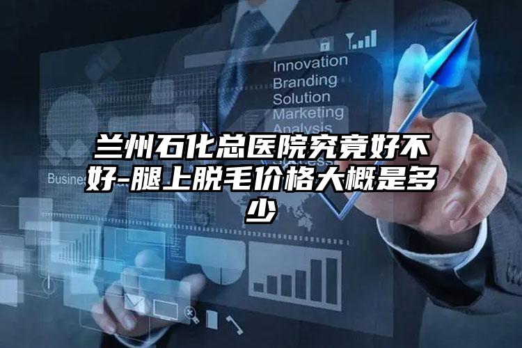 兰州石化总医院究竟好不好-腿上脱毛价格大概是多少