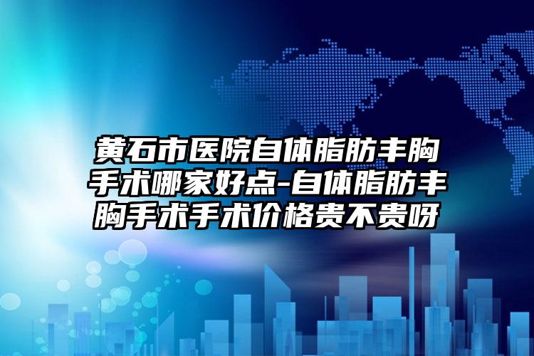黄石市医院自体脂肪丰胸手术哪家好点-自体脂肪丰胸手术手术价格贵不贵呀