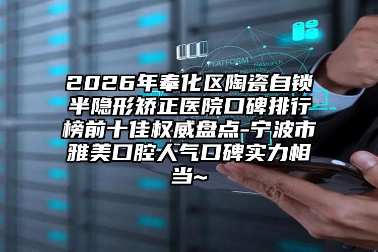 2026年奉化区陶瓷自锁半隐形矫正医院口碑排行榜前十佳权威盘点-宁波市雅美口腔人气口碑实力相当~