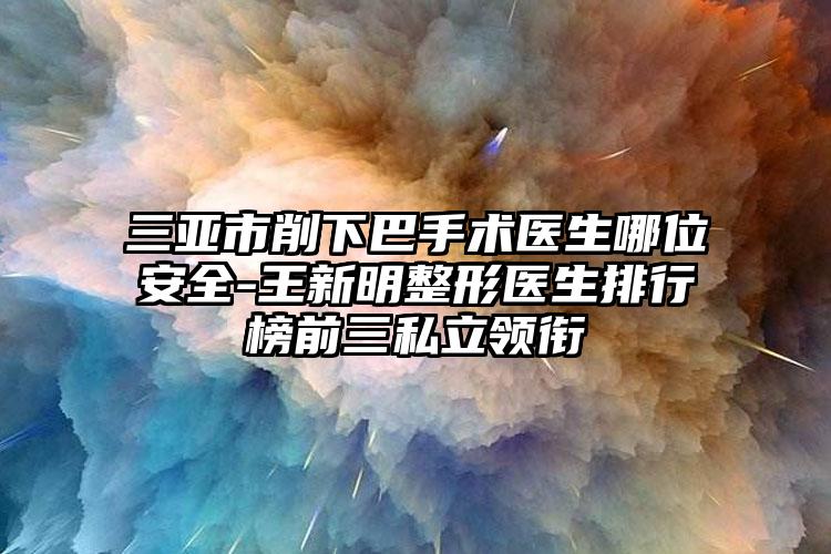 三亚市削下巴手术医生哪位安全-王新明整形医生排行榜前三私立领衔