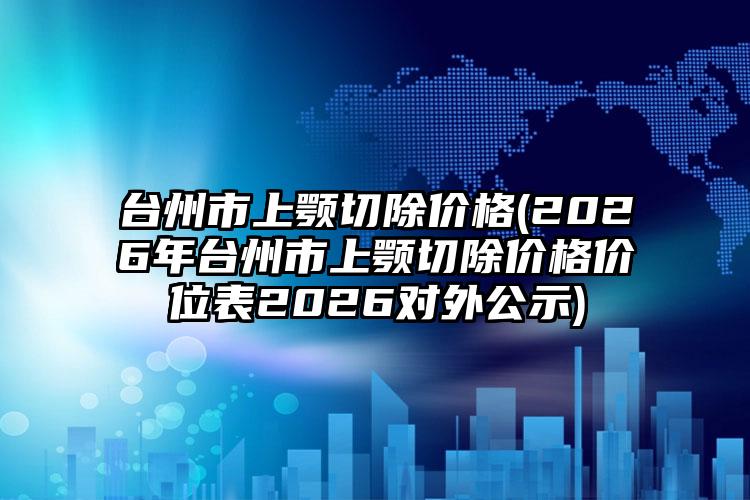 台州市上颚切除价格(2026年台州市上颚切除价格价位表2026对外公示)