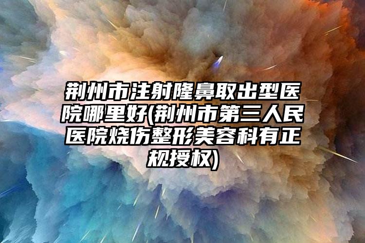 荆州市注射隆鼻取出型医院哪里好(荆州市第三人民医院烧伤整形美容科有正规授权)