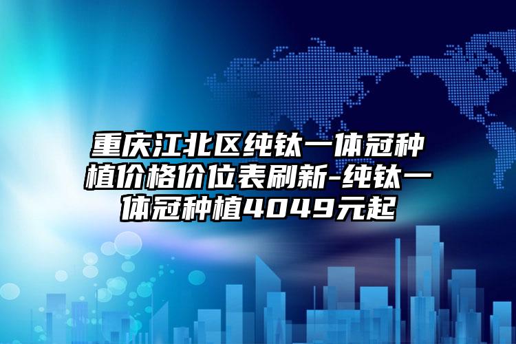 重庆江北区纯钛一体冠种植价格价位表刷新-纯钛一体冠种植4049元起