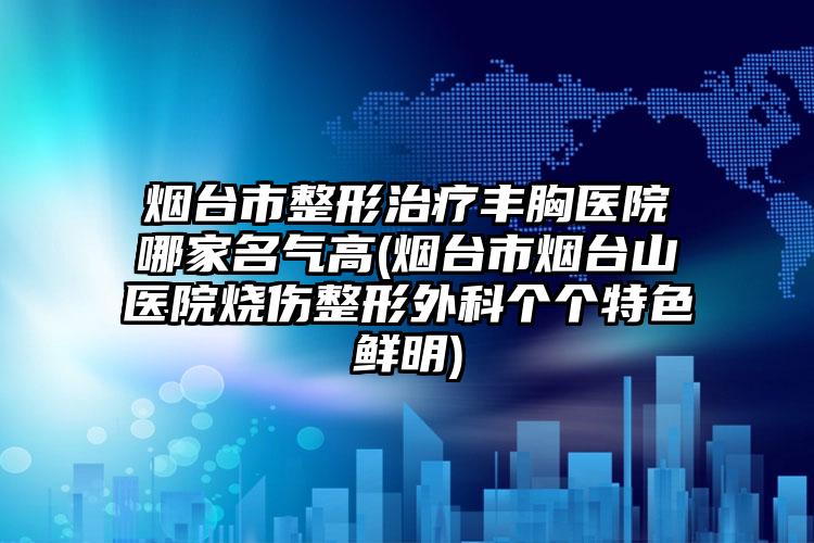 烟台市整形治疗丰胸医院哪家名气高(烟台市烟台山医院烧伤整形外科个个特色鲜明)