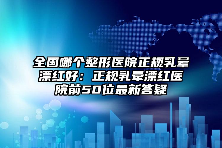 全国哪个整形医院正规乳晕漂红好：正规乳晕漂红医院前50位最新答疑