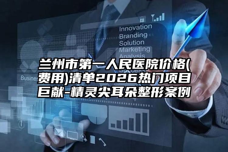 兰州市第一人民医院价格(费用)清单2026热门项目巨献-精灵尖耳朵整形案例
