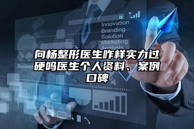 向杨整形医生咋样实力过硬吗医生个人资料、案例口碑