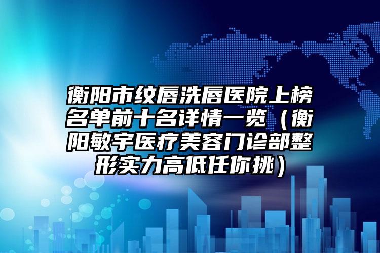 衡阳市纹唇洗唇医院上榜名单前十名详情一览（衡阳敏宇医疗美容门诊部整形实力高低任你挑）