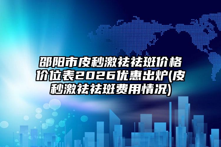 邵阳市皮秒激祛祛斑价格价位表2026优惠出炉(皮秒激祛祛斑费用情况)
