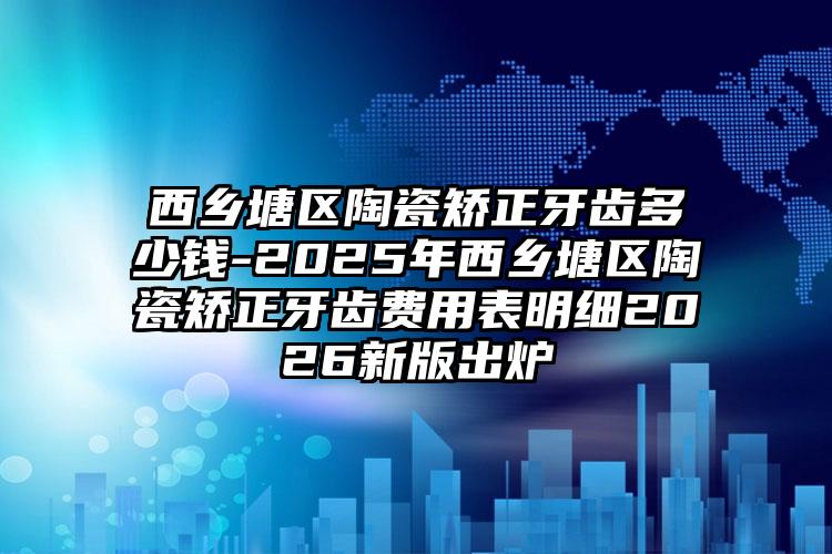 西乡塘区陶瓷矫正牙齿多少钱-2025年西乡塘区陶瓷矫正牙齿费用表明细2026新版出炉