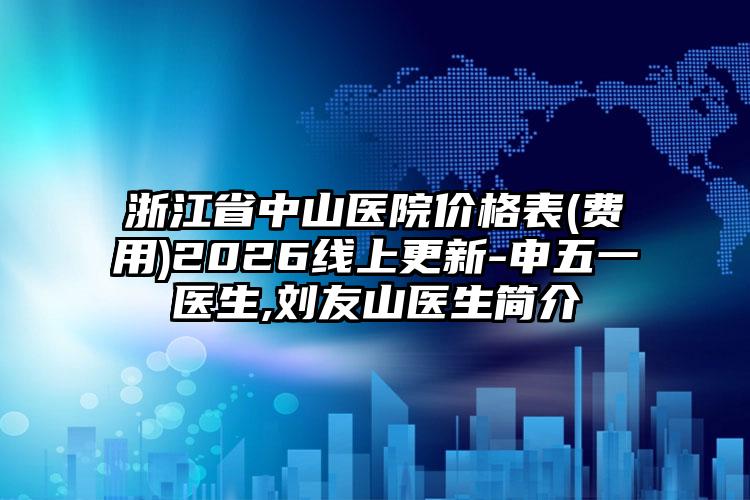 浙江省中山医院价格表(费用)2026线上更新-申五一医生,刘友山医生简介