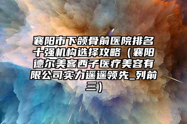 襄阳市下颌骨前医院排名十强机构选择攻略（襄阳德尔美客西子医疗美容有限公司实力遥遥领先_列前三）
