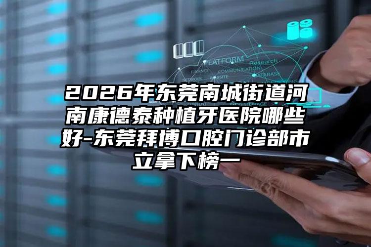 2026年东莞南城街道河南康德泰种植牙医院哪些好-东莞拜博口腔门诊部市立拿下榜一