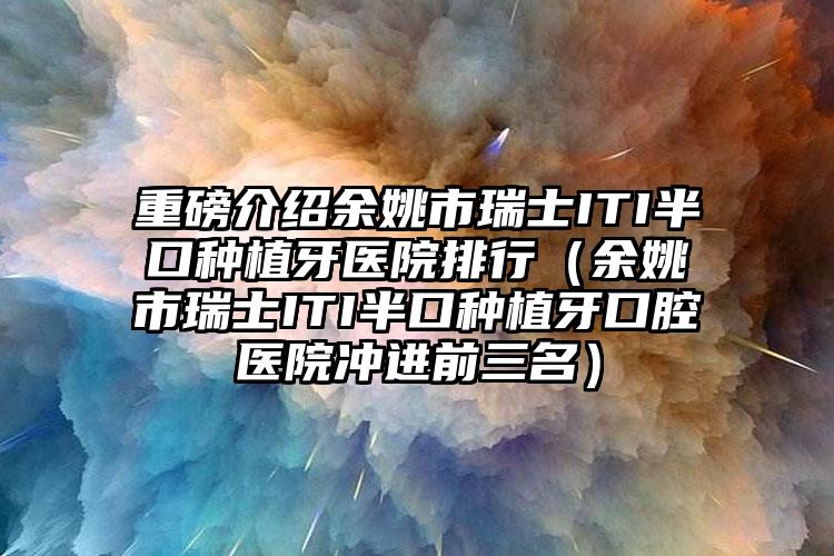重磅介绍余姚市瑞士ITI半口种植牙医院排行（余姚市瑞士ITI半口种植牙口腔医院冲进前三名）