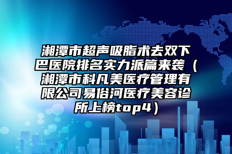 湘潭市超声吸脂术去双下巴医院排名实力派篇来袭（湘潭市科凡美医疗管理有限公司易俗河医疗美容诊所上榜top4）