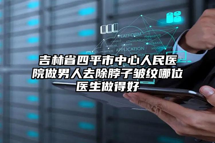 吉林省四平市中心人民医院做男人去除脖子皱纹哪位医生做得好