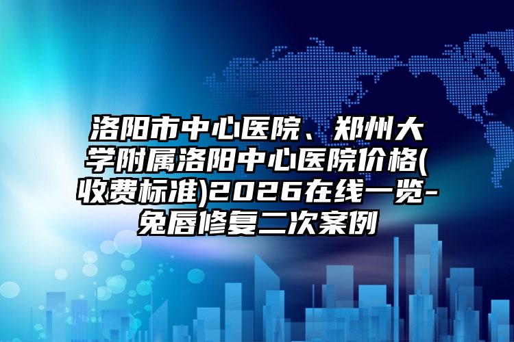 洛阳市中心医院、郑州大学附属洛阳中心医院价格(收费标准)2026在线一览-兔唇修复二次案例