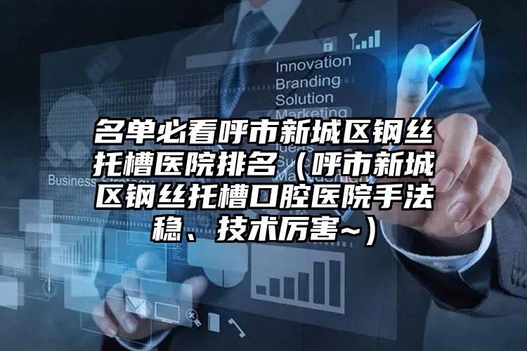 名单必看呼市新城区钢丝托槽医院排名（呼市新城区钢丝托槽口腔医院手法稳、技术厉害~）
