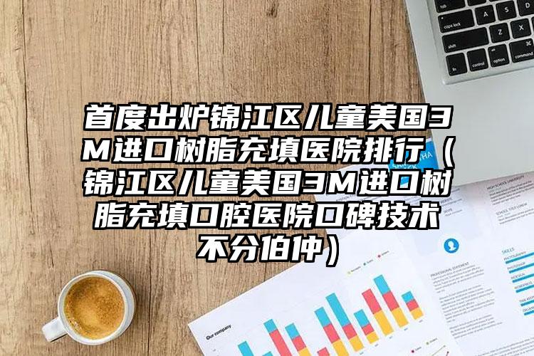 首度出炉锦江区儿童美国3M进口树脂充填医院排行（锦江区儿童美国3M进口树脂充填口腔医院口碑技术不分伯仲）