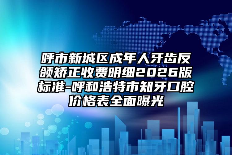 呼市新城区成年人牙齿反颌矫正收费明细2026版标准-呼和浩特市知牙口腔价格表全面曝光