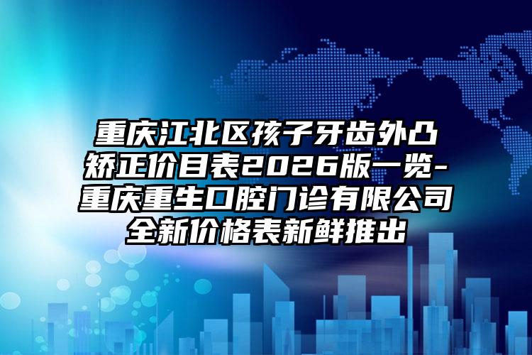 重庆江北区孩子牙齿外凸矫正价目表2026版一览-重庆重生口腔门诊有限公司全新价格表新鲜推出