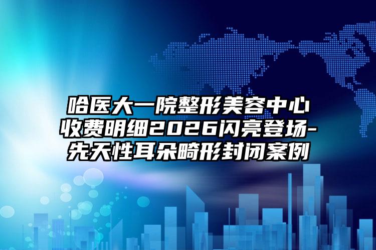 哈医大一院整形美容中心收费明细2026闪亮登场-先天性耳朵畸形封闭案例