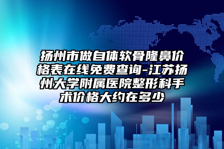 扬州市做自体软骨隆鼻价格表在线免费查询-江苏扬州大学附属医院整形科手术价格大约在多少