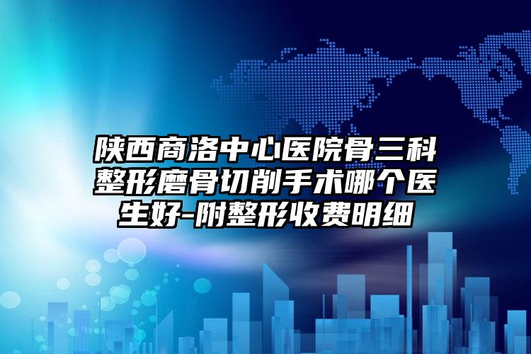 陕西商洛中心医院骨三科整形磨骨切削手术哪个医生好-附整形收费明细